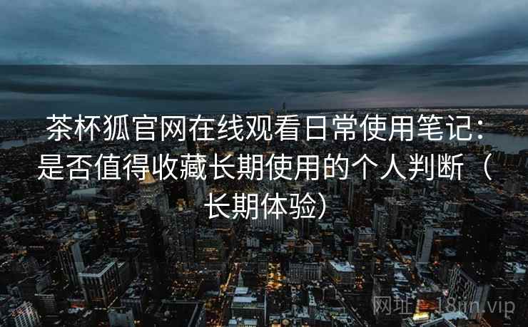 茶杯狐官网在线观看日常使用笔记：是否值得收藏长期使用的个人判断（长期体验）-第1张图片