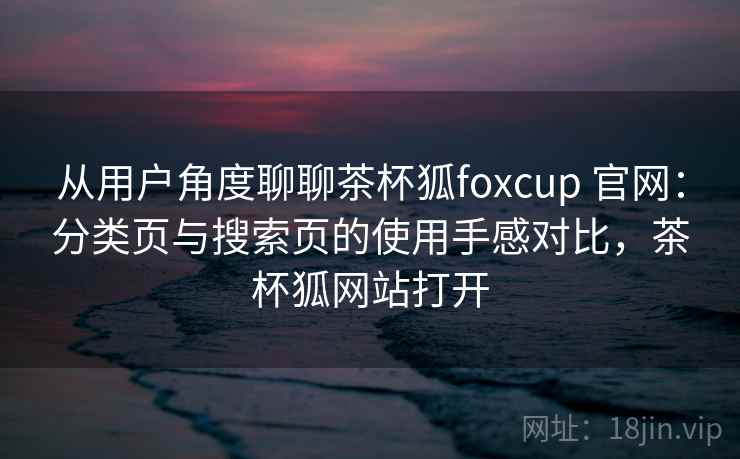 从用户角度聊聊茶杯狐foxcup 官网：分类页与搜索页的使用手感对比，茶杯狐网站打开-第1张图片