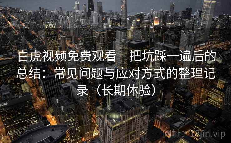 白虎视频免费观看｜把坑踩一遍后的总结：常见问题与应对方式的整理记录（长期体验）-第2张图片