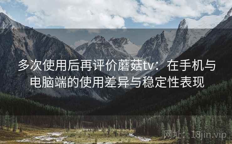 多次使用后再评价蘑菇tv：在手机与电脑端的使用差异与稳定性表现-第1张图片