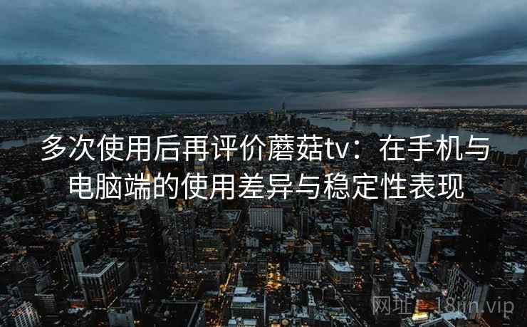 多次使用后再评价蘑菇tv：在手机与电脑端的使用差异与稳定性表现-第2张图片