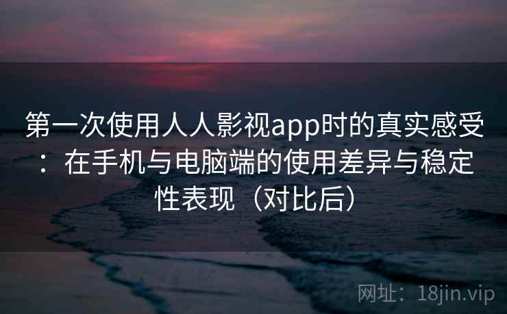 第一次使用人人影视app时的真实感受：在手机与电脑端的使用差异与稳定性表现（对比后）-第2张图片