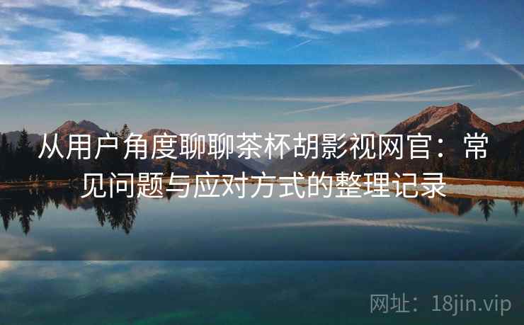 从用户角度聊聊茶杯胡影视网官：常见问题与应对方式的整理记录-第2张图片