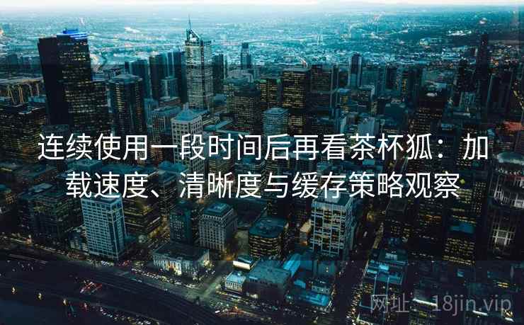 连续使用一段时间后再看茶杯狐:加载速度、清晰度与缓存策略观察-第1张图片 连续使用一段时间后再看茶杯狐:加载速度、清晰度与缓存策略观察-第1张图片