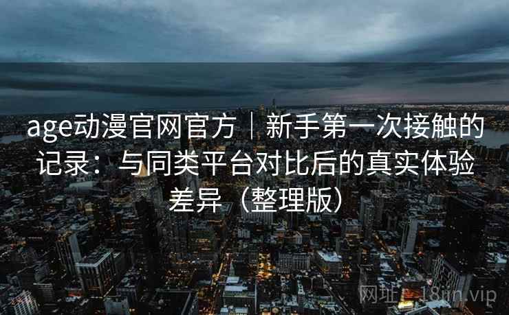 age动漫官网官方|新手第一次接触的记录:与同类平台对比后的真实体验差异(整理版)-第2张图片 age动漫官网官方|新手第一次接触的记录:与同类平台对比后的真实体验差异(整理版)-第2张图片