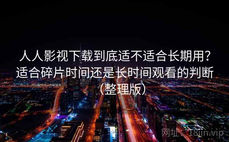 人人影视下载到底适不适合长期用？适合碎片时间还是长时间观看的判断（整理版）-第2张图片