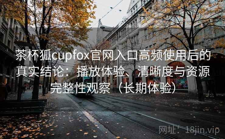 茶杯狐cupfox官网入口高频使用后的真实结论:播放体验、清晰度与资源完整性观察(长期体验)-第2张图片 茶杯狐cupfox官网入口高频使用后的真实结论:播放体验、清晰度与资源完整性观察(长期体验)-第2张图片