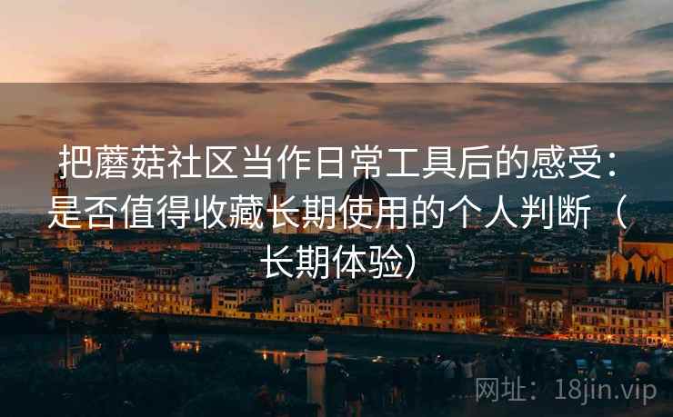 把蘑菇社区当作日常工具后的感受:是否值得收藏长期使用的个人判断(长期体验)-第2张图片 把蘑菇社区当作日常工具后的感受:是否值得收藏长期使用的个人判断(长期体验)-第2张图片