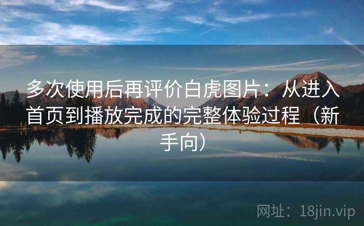 多次使用后再评价白虎图片：从进入首页到播放完成的完整体验过程（新手向）-第2张图片
