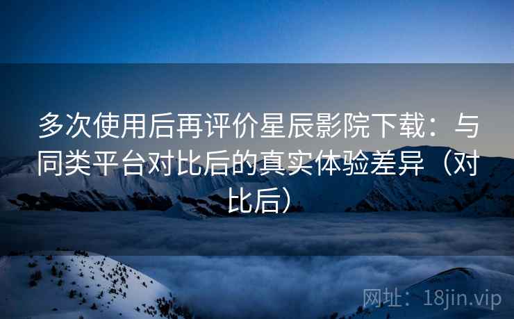 多次使用后再评价星辰影院下载:与同类平台对比后的真实体验差异(对比后)-第2张图片 多次使用后再评价星辰影院下载:与同类平台对比后的真实体验差异(对比后)-第2张图片