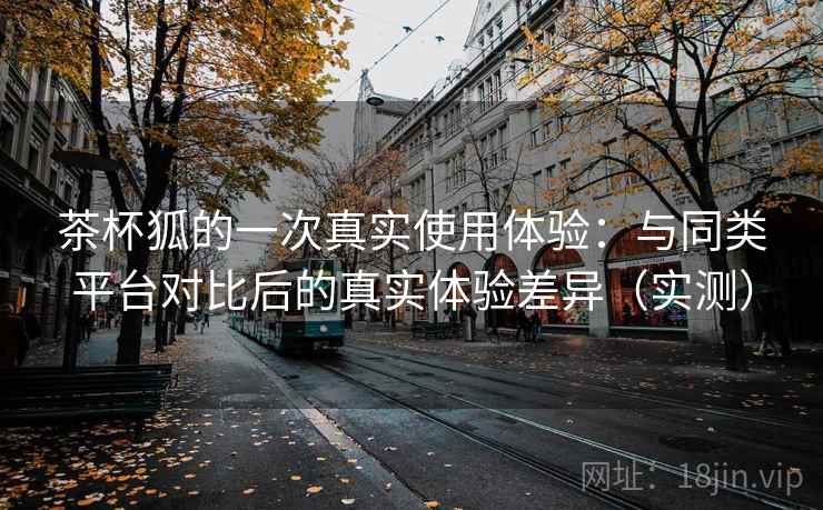 茶杯狐的一次真实使用体验:与同类平台对比后的真实体验差异(实测)-第1张图片 茶杯狐的一次真实使用体验:与同类平台对比后的真实体验差异(实测)-第1张图片