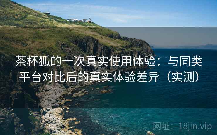 茶杯狐的一次真实使用体验:与同类平台对比后的真实体验差异(实测)-第2张图片 茶杯狐的一次真实使用体验:与同类平台对比后的真实体验差异(实测)-第2张图片