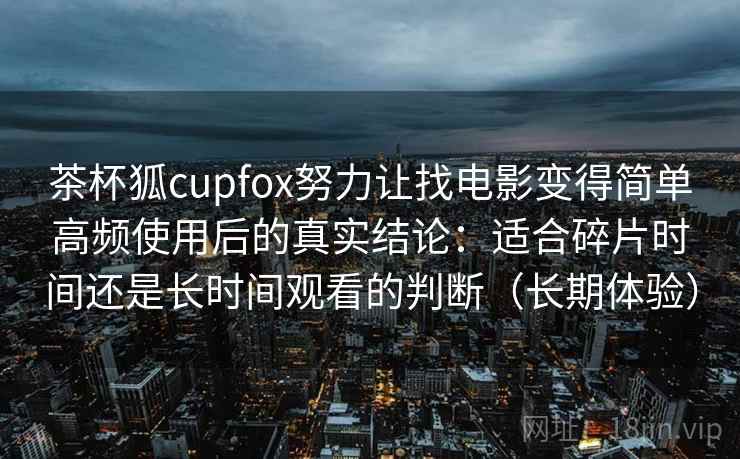 茶杯狐cupfox努力让找电影变得简单高频使用后的真实结论：适合碎片时间还是长时间观看的判断（长期体验）-第1张图片