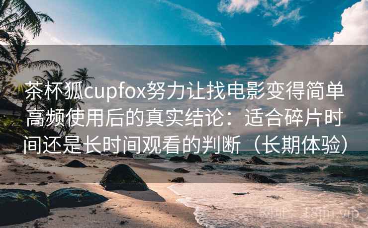 茶杯狐cupfox努力让找电影变得简单高频使用后的真实结论：适合碎片时间还是长时间观看的判断（长期体验）-第2张图片