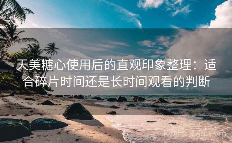 天美糖心使用后的直观印象整理:适合碎片时间还是长时间观看的判断-第2张图片 天美糖心使用后的直观印象整理:适合碎片时间还是长时间观看的判断-第2张图片