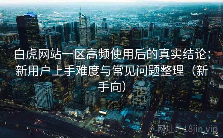 白虎网站一区高频使用后的真实结论:新用户上手难度与常见问题整理(新手向)-第1张图片 白虎网站一区高频使用后的真实结论:新用户上手难度与常见问题整理(新手向)-第1张图片