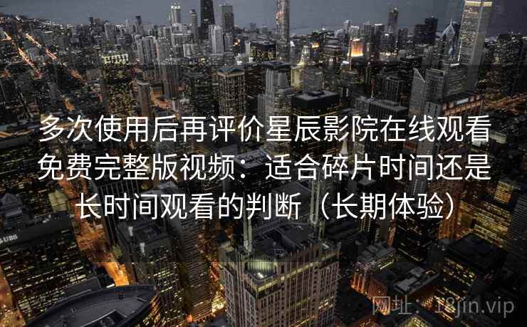 多次使用后再评价星辰影院在线观看免费完整版视频:适合碎片时间还是长时间观看的判断(长期体验)-第2张图片 多次使用后再评价星辰影院在线观看免费完整版视频:适合碎片时间还是长时间观看的判断(长期体验)-第2张图片