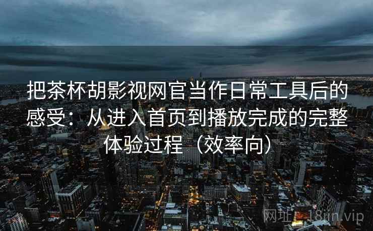 把茶杯胡影视网官当作日常工具后的感受:从进入首页到播放完成的完整体验过程(效率向)-第1张图片 把茶杯胡影视网官当作日常工具后的感受:从进入首页到播放完成的完整体验过程(效率向)-第1张图片