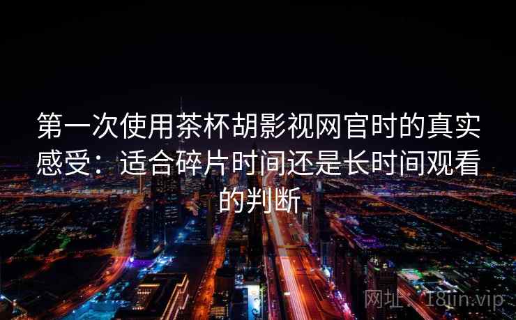 第一次使用茶杯胡影视网官时的真实感受:适合碎片时间还是长时间观看的判断-第1张图片 第一次使用茶杯胡影视网官时的真实感受:适合碎片时间还是长时间观看的判断-第1张图片