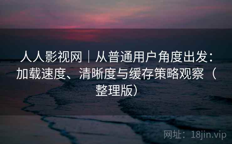 人人影视网｜从普通用户角度出发：加载速度、清晰度与缓存策略观察（整理版）-第1张图片