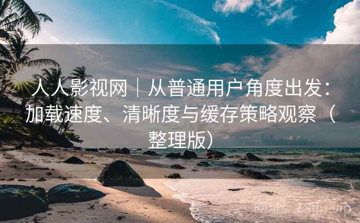 人人影视网｜从普通用户角度出发：加载速度、清晰度与缓存策略观察（整理版）-第2张图片