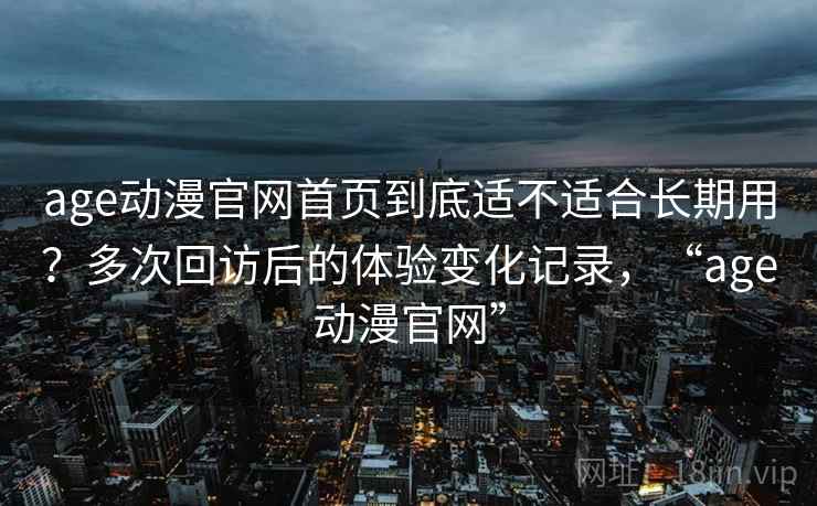 age动漫官网首页到底适不适合长期用?多次回访后的体验变化记录,“age动漫官网”-第1张图片 age动漫官网首页到底适不适合长期用?多次回访后的体验变化记录,“age动漫官网”-第1张图片