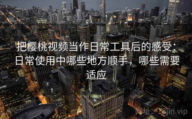 把樱桃视频当作日常工具后的感受：日常使用中哪些地方顺手，哪些需要适应-第1张图片