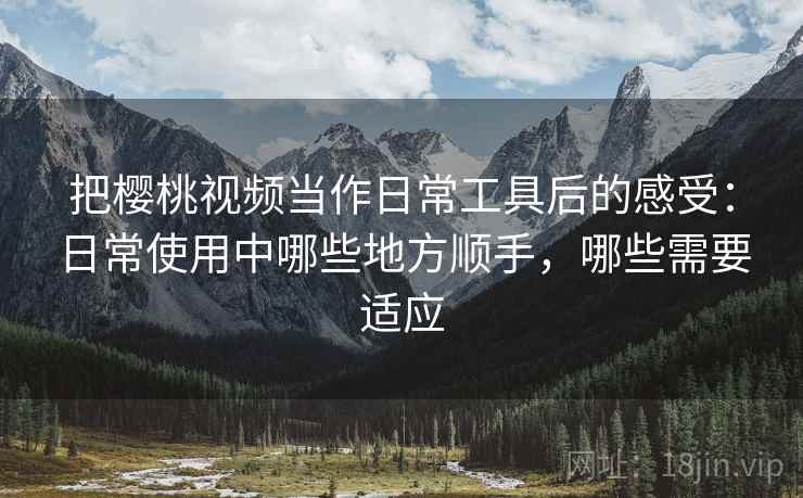 把樱桃视频当作日常工具后的感受：日常使用中哪些地方顺手，哪些需要适应-第2张图片