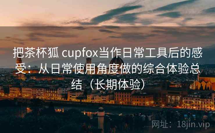 把茶杯狐 cupfox当作日常工具后的感受:从日常使用角度做的综合体验总结(长期体验)-第2张图片 把茶杯狐 cupfox当作日常工具后的感受:从日常使用角度做的综合体验总结(长期体验)-第2张图片